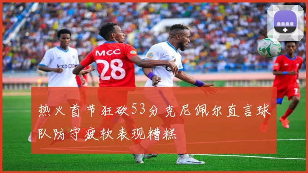 热火首节狂砍53分克尼佩尔直言球队防守疲软表现糟糕