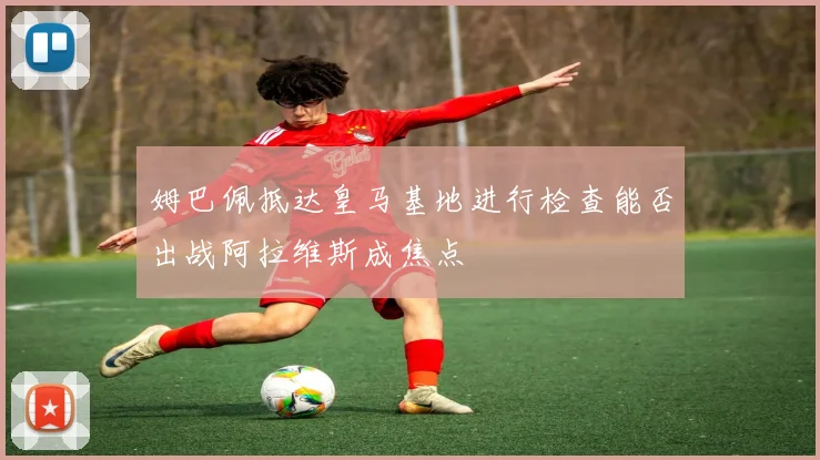 姆巴佩抵达皇马基地进行检查能否出战阿拉维斯成焦点