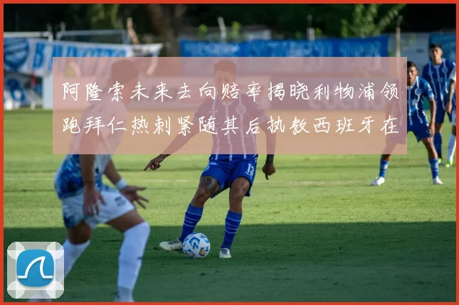 阿隆索未来去向赔率揭晓利物浦领跑拜仁热刺紧随其后执教西班牙在列