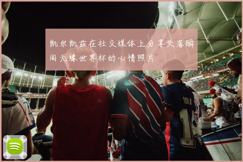 凯尔凯兹在社交媒体上分享失落瞬间无缘世界杯的心情照片