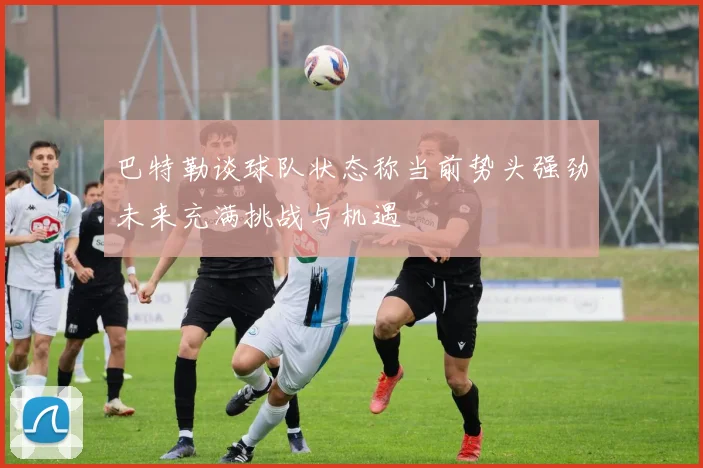巴特勒谈球队状态称当前势头强劲未来充满挑战与机遇