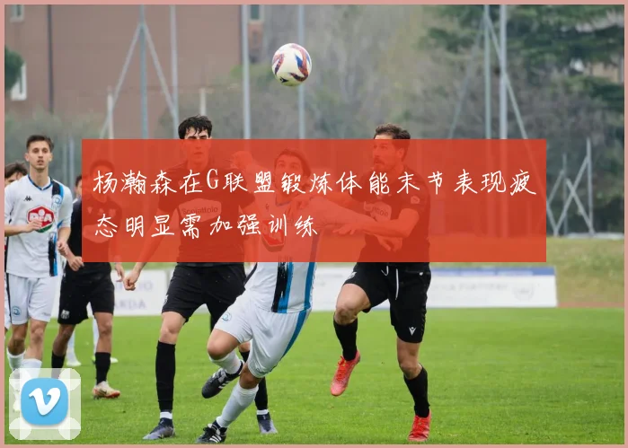 杨瀚森在G联盟锻炼体能末节表现疲态明显需加强训练