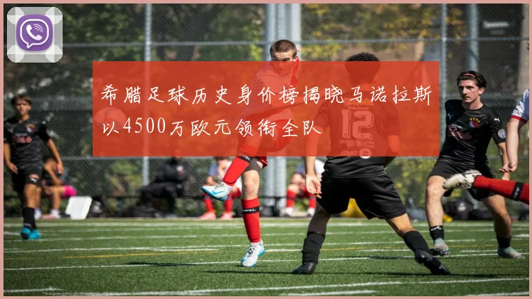 希腊足球历史身价榜揭晓马诺拉斯以4500万欧元领衔全队
