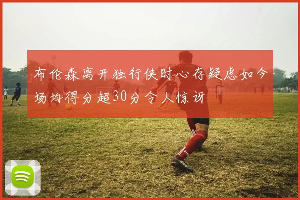 布伦森离开独行侠时心存疑虑如今场均得分超30分令人惊讶