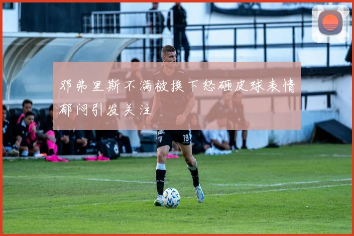 邓弗里斯不满被换下怒砸皮球表情郁闷引发关注
