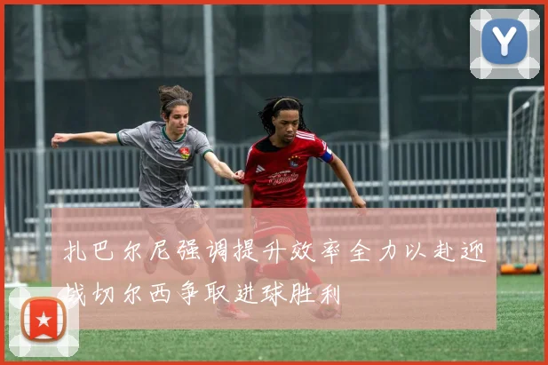 扎巴尔尼强调提升效率全力以赴迎战切尔西争取进球胜利