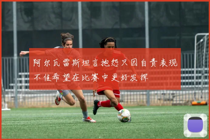 阿尔瓦雷斯坦言抱怨只因自责表现不佳希望在比赛中更好发挥