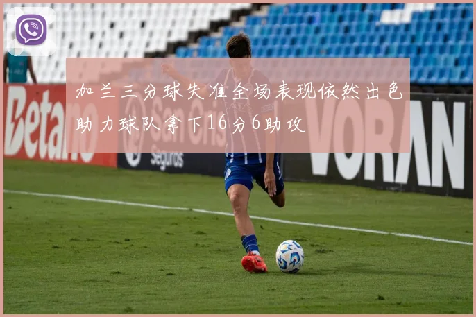 加兰三分球失准全场表现依然出色助力球队拿下16分6助攻