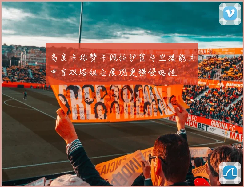 乌度卡称赞卡佩拉护筐与空接能力申京双塔组合展现更强侵略性