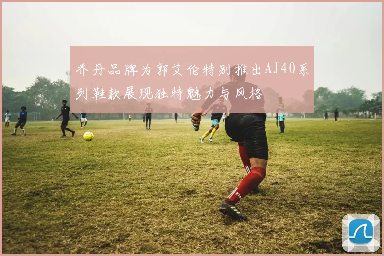 乔丹品牌为郭艾伦特别推出AJ40系列鞋款展现独特魅力与风格