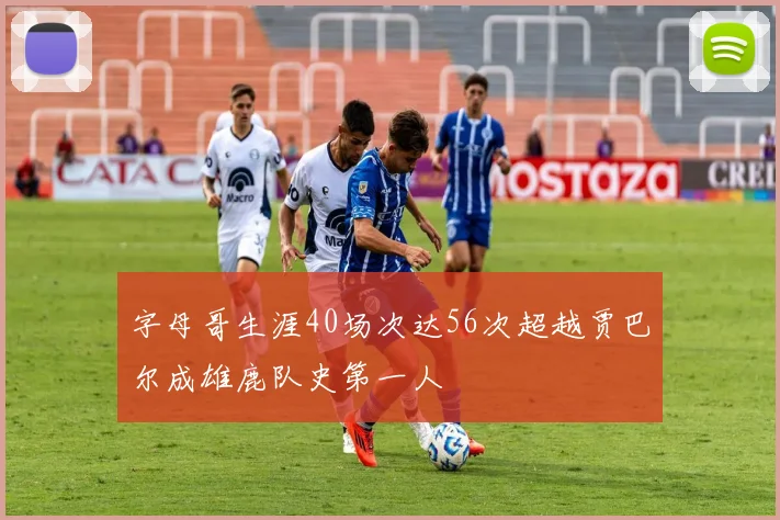 字母哥生涯40场次达56次超越贾巴尔成雄鹿队史第一人