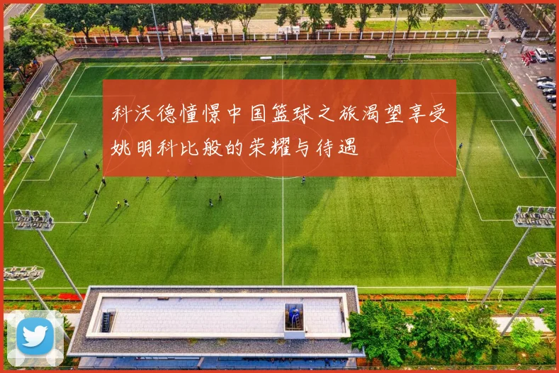科沃德憧憬中国篮球之旅渴望享受姚明科比般的荣耀与待遇