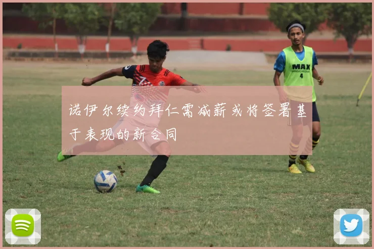 诺伊尔续约拜仁需减薪或将签署基于表现的新合同