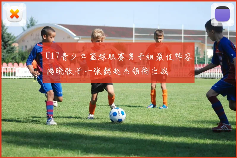 U17青少年篮球联赛男子组最佳阵容揭晓张子一张懿赵杰领衔出战