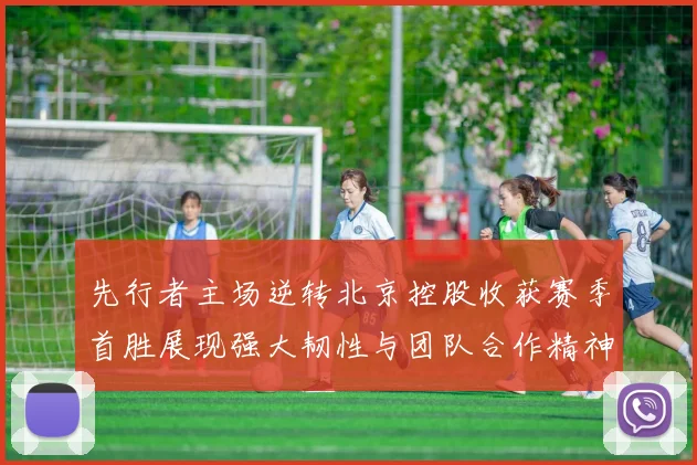 先行者主场逆转北京控股收获赛季首胜展现强大韧性与团队合作精神