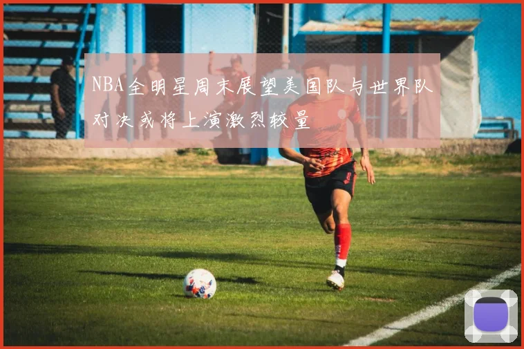 NBA全明星周末展望美国队与世界队对决或将上演激烈较量
