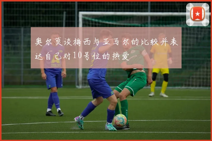 奥尔莫谈梅西与亚马尔的比较并表达自己对10号位的热爱