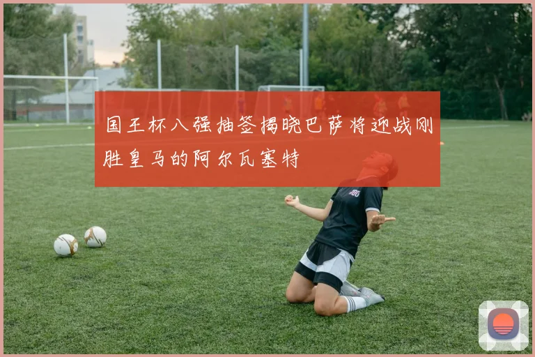 国王杯八强抽签揭晓巴萨将迎战刚胜皇马的阿尔瓦塞特