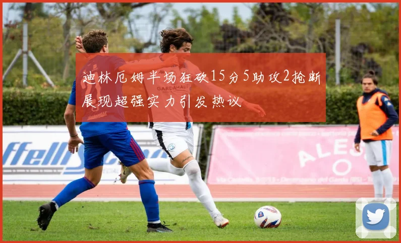 迪林厄姆半场狂砍15分5助攻2抢断展现超强实力引发热议