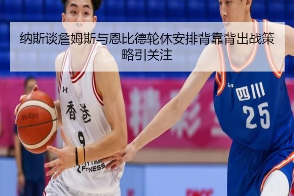 纳斯谈詹姆斯与恩比德轮休安排背靠背出战策略引关注 | EMCSPORTS